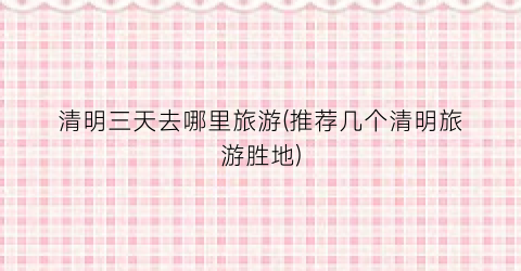 清明三天去哪里旅游(推荐几个清明旅游胜地)