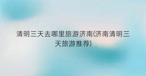 清明三天去哪里旅游济南(济南清明三天旅游推荐)