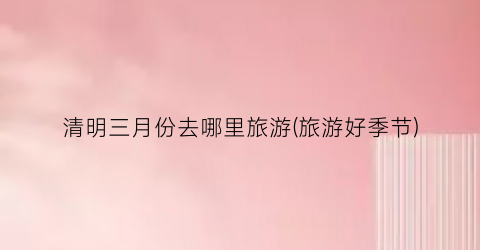 清明三月份去哪里旅游(旅游好季节)
