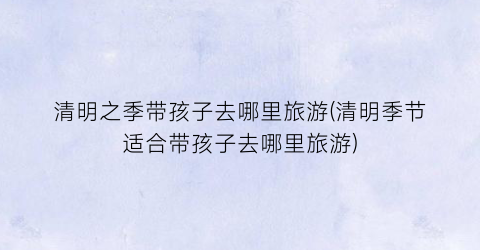 清明之季带孩子去哪里旅游(清明季节适合带孩子去哪里旅游)
