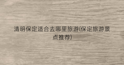 清明保定适合去哪里旅游(保定旅游景点推荐)
