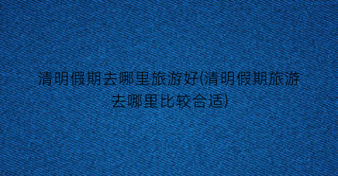 清明假期去哪里旅游好(清明假期旅游去哪里比较合适)