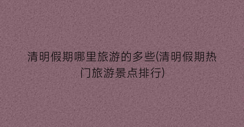 清明假期哪里旅游的多些(清明假期热门旅游景点排行)