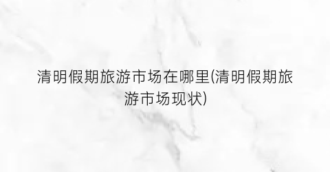 清明假期旅游市场在哪里(清明假期旅游市场现状)