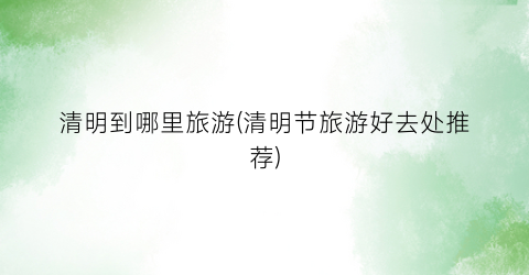 清明到哪里旅游(清明节旅游好去处推荐)