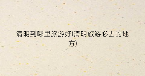 清明到哪里旅游好(清明旅游必去的地方)