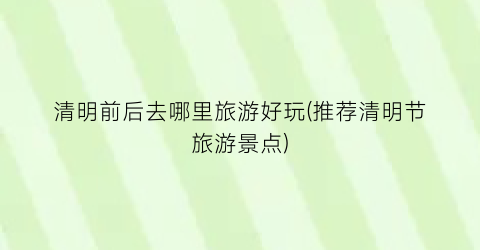 清明前后去哪里旅游好玩(推荐清明节旅游景点)