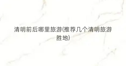 清明前后哪里旅游(推荐几个清明旅游胜地)