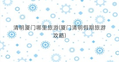 清明厦门哪里旅游(厦门清明假期旅游攻略)