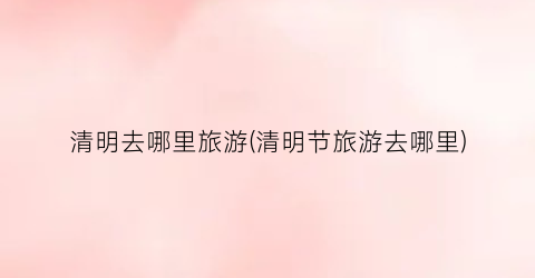 清明去哪里旅游(清明节旅游去哪里)