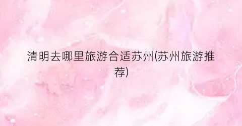 清明去哪里旅游合适苏州(苏州旅游推荐)