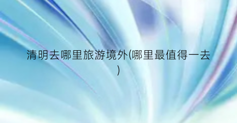 清明去哪里旅游境外(哪里最值得一去)