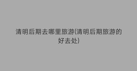 清明后期去哪里旅游(清明后期旅游的好去处)