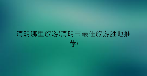 清明哪里旅游(清明节最佳旅游胜地推荐)