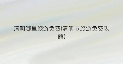 清明哪里旅游免费(清明节旅游免费攻略)