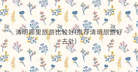 清明哪里旅游比较好(推荐清明旅游好去处)