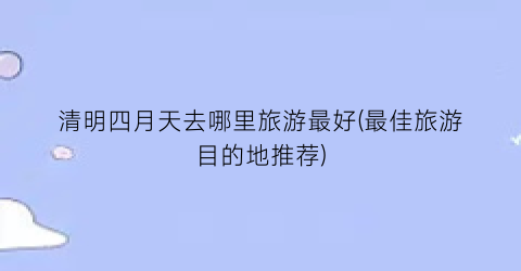 清明四月天去哪里旅游最好(最佳旅游目的地推荐)