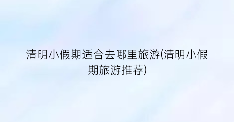 清明小假期适合去哪里旅游(清明小假期旅游推荐)