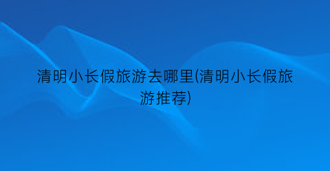 清明小长假旅游去哪里(清明小长假旅游推荐)