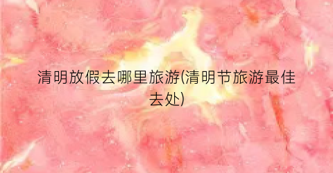 清明放假去哪里旅游(清明节旅游最佳去处)