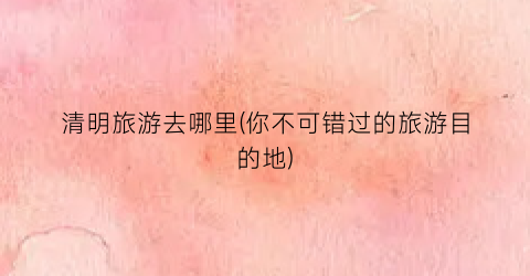 清明旅游去哪里(你不可错过的旅游目的地)