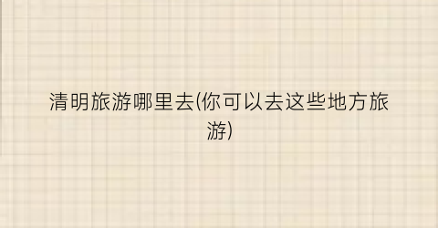清明旅游哪里去(你可以去这些地方旅游)