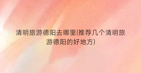 清明旅游德阳去哪里(推荐几个清明旅游德阳的好地方)