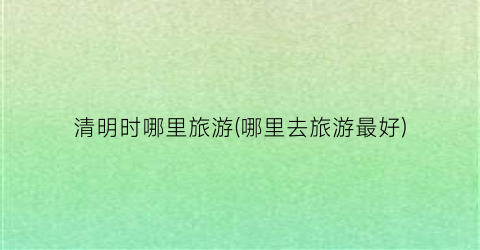 清明时哪里旅游(哪里去旅游最好)