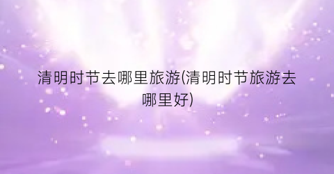 清明时节去哪里旅游(清明时节旅游去哪里好)