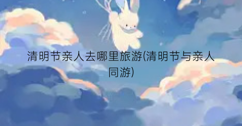 清明节亲人去哪里旅游(清明节与亲人同游)