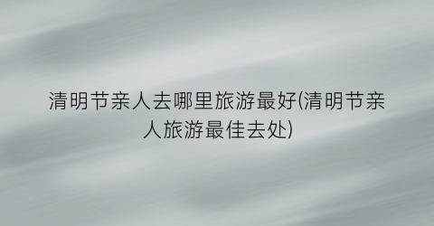 清明节亲人去哪里旅游最好(清明节亲人旅游最佳去处)