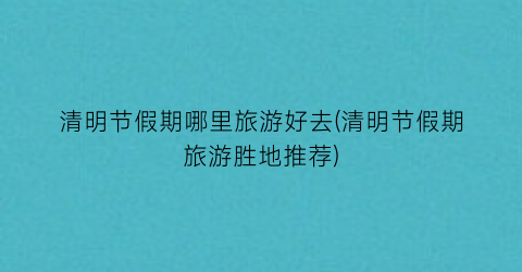 清明节假期哪里旅游好去(清明节假期旅游胜地推荐)