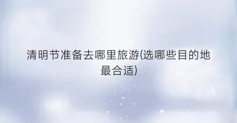 清明节准备去哪里旅游(选哪些目的地最合适)