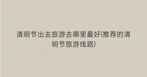 清明节出去旅游去哪里最好(推荐的清明节旅游线路)