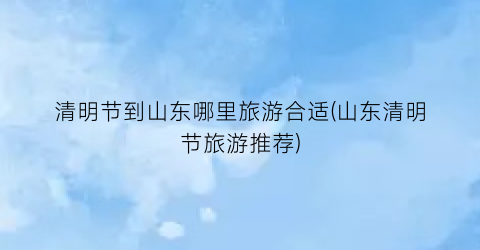 清明节到山东哪里旅游合适(山东清明节旅游推荐)