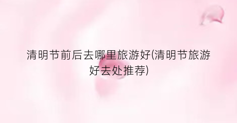 清明节前后去哪里旅游好(清明节旅游好去处推荐)