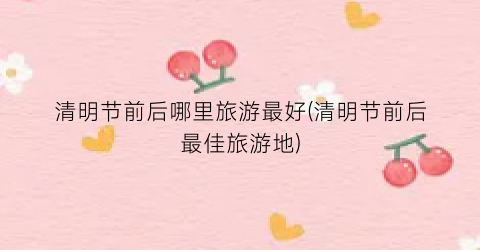 清明节前后哪里旅游最好(清明节前后最佳旅游地)