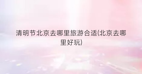 清明节北京去哪里旅游合适(北京去哪里好玩)