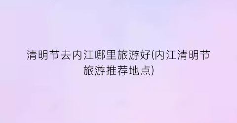 清明节去内江哪里旅游好(内江清明节旅游推荐地点)