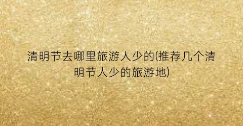 清明节去哪里旅游人少的(推荐几个清明节人少的旅游地)