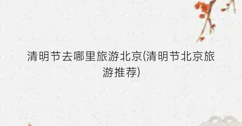 清明节去哪里旅游北京(清明节北京旅游推荐)
