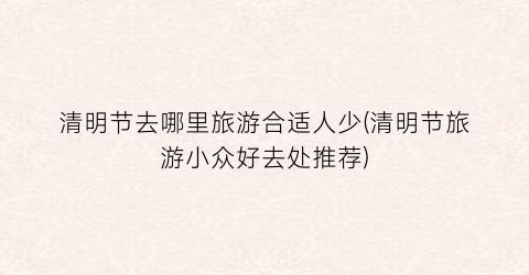 清明节去哪里旅游合适人少(清明节旅游小众好去处推荐)