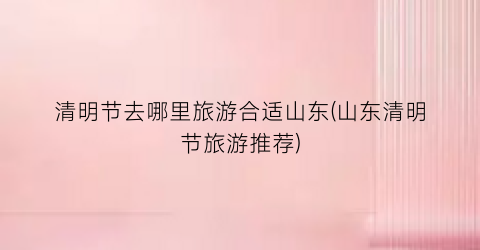 清明节去哪里旅游合适山东(山东清明节旅游推荐)