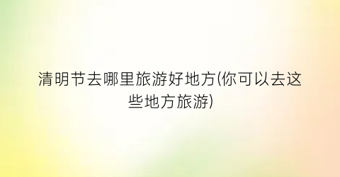 清明节去哪里旅游好地方(你可以去这些地方旅游)