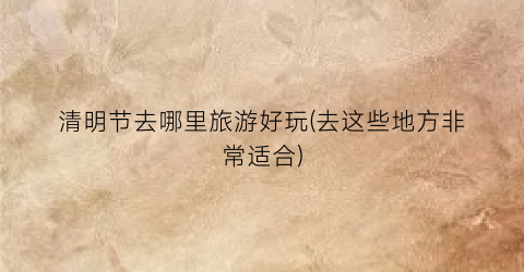 清明节去哪里旅游好玩(去这些地方非常适合)