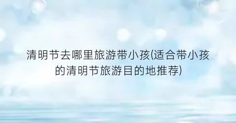 清明节去哪里旅游带小孩(适合带小孩的清明节旅游目的地推荐)