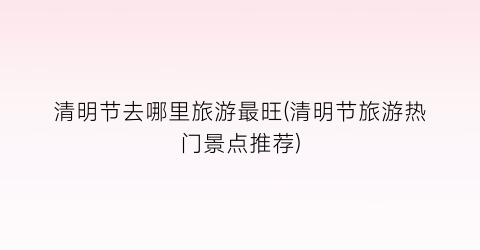 清明节去哪里旅游最旺(清明节旅游热门景点推荐)
