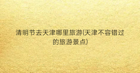 清明节去天津哪里旅游(天津不容错过的旅游景点)