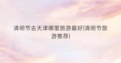 清明节去天津哪里旅游最好(清明节旅游推荐)