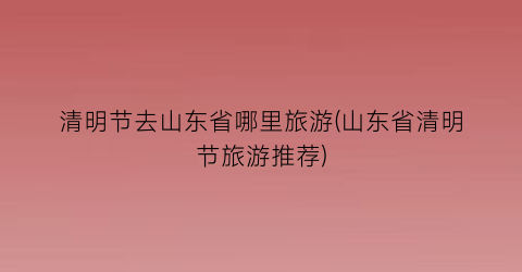 清明节去山东省哪里旅游(山东省清明节旅游推荐)